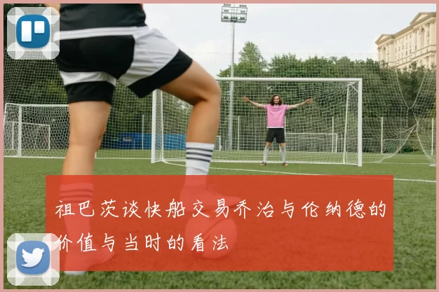 祖巴茨谈快船交易乔治与伦纳德的价值与当时的看法