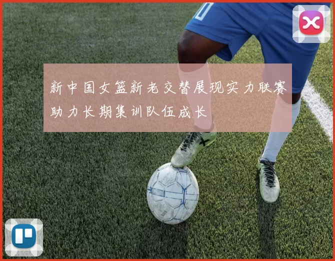 新中国女篮新老交替展现实力联赛助力长期集训队伍成长
