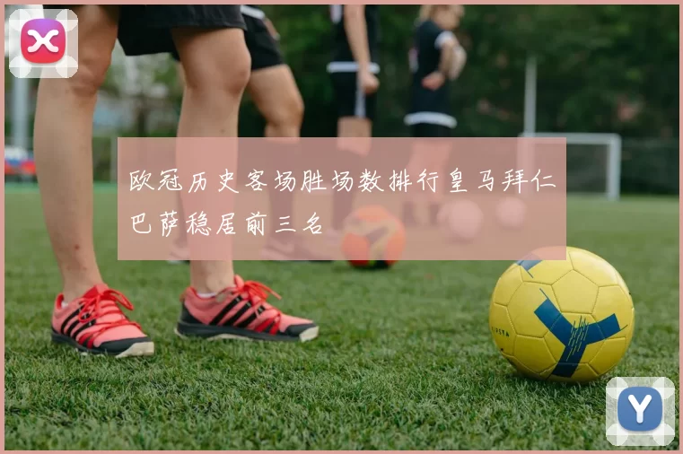 欧冠历史客场胜场数排行皇马拜仁巴萨稳居前三名