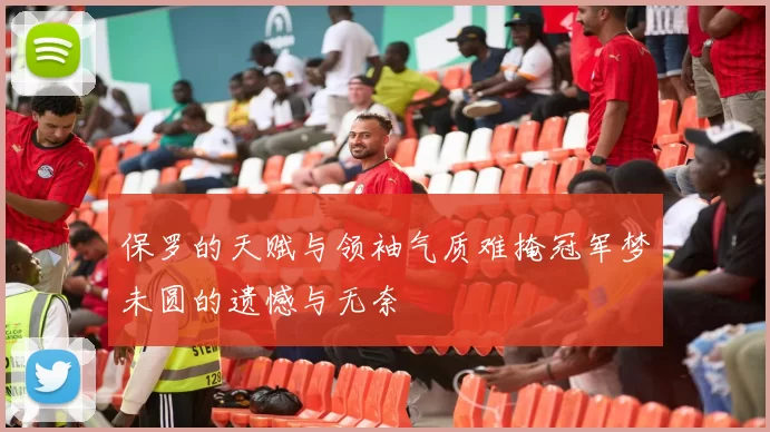 保罗的天赋与领袖气质难掩冠军梦未圆的遗憾与无奈