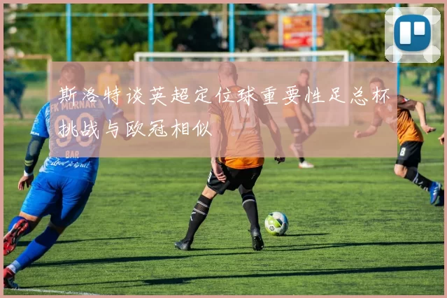 斯洛特谈英超定位球重要性足总杯挑战与欧冠相似