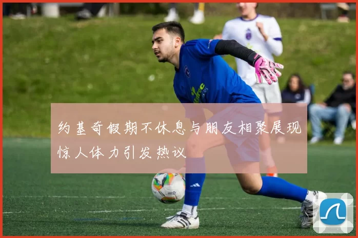 约基奇假期不休息与朋友相聚展现惊人体力引发热议