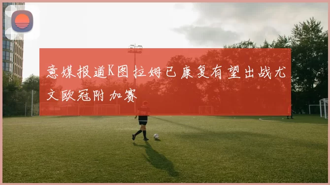 意媒报道K图拉姆已康复有望出战尤文欧冠附加赛