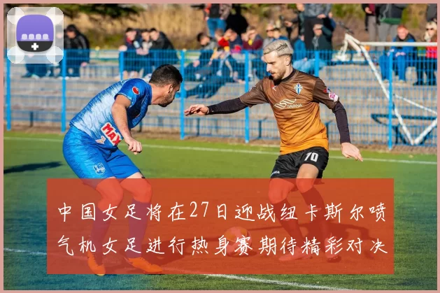 中国女足将在27日迎战纽卡斯尔喷气机女足进行热身赛期待精彩对决