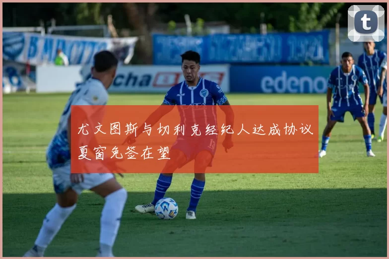 尤文图斯与切利克经纪人达成协议夏窗免签在望