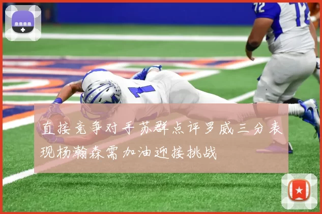 直接竞争对手苏群点评罗威三分表现杨瀚森需加油迎接挑战