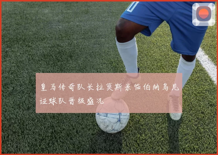 皇马传奇队长拉莫斯亲临伯纳乌见证球队晋级盛况