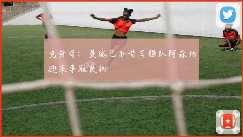 克劳奇：曼城已非昔日强队阿森纳迎来争冠良机