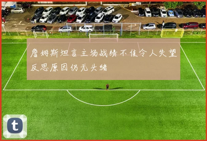 詹姆斯坦言主场战绩不佳令人失望反思原因仍无头绪