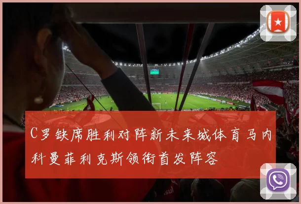 C罗缺席胜利对阵新未来城体育马内科曼菲利克斯领衔首发阵容