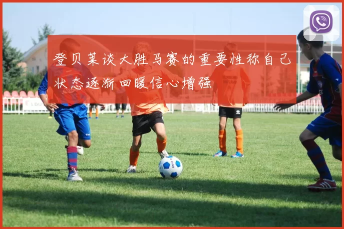 登贝莱谈大胜马赛的重要性称自己状态逐渐回暖信心增强
