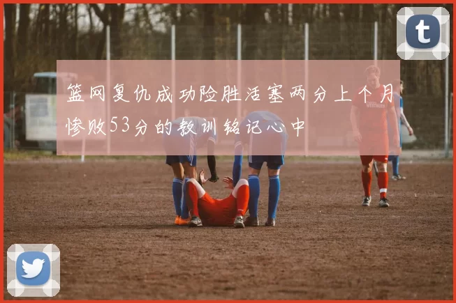 篮网复仇成功险胜活塞两分上个月惨败53分的教训铭记心中