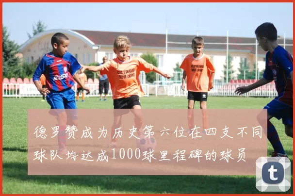 德罗赞成为历史第六位在四支不同球队均达成1000球里程碑的球员