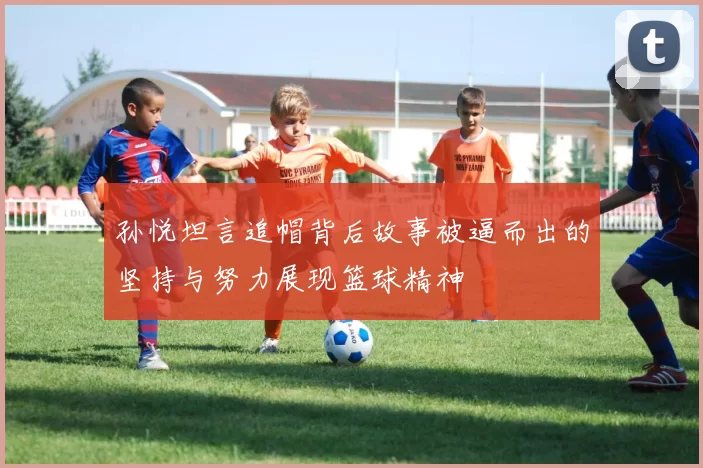 孙悦坦言追帽背后故事被逼而出的坚持与努力展现篮球精神