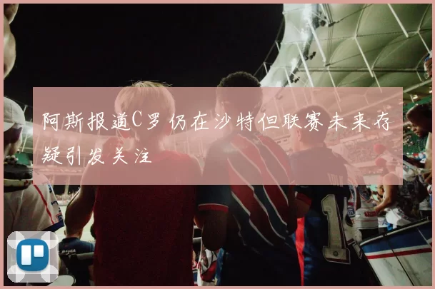 阿斯报道C罗仍在沙特但联赛未来存疑引发关注