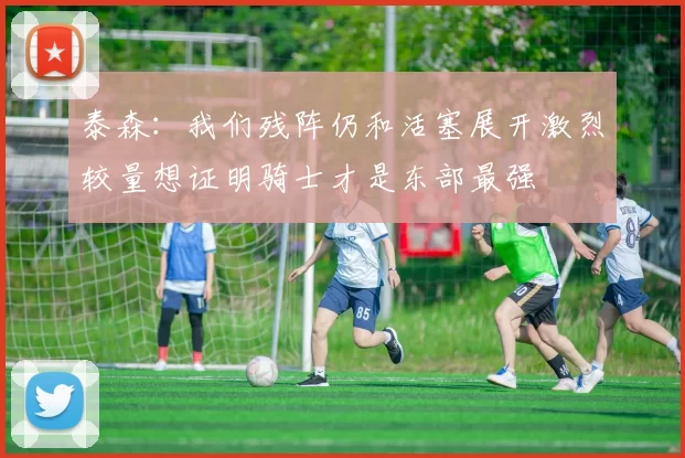 泰森：我们残阵仍和活塞展开激烈较量想证明骑士才是东部最强