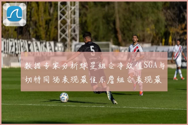 数据专家分析球星组合净效值SGA与切特同场表现最佳东詹组合表现最差