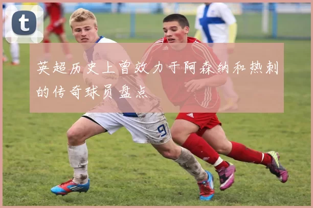 英超历史上曾效力于阿森纳和热刺的传奇球员盘点