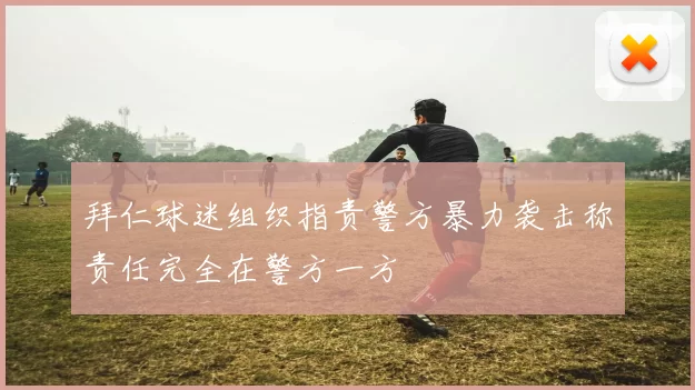 拜仁球迷组织指责警方暴力袭击称责任完全在警方一方