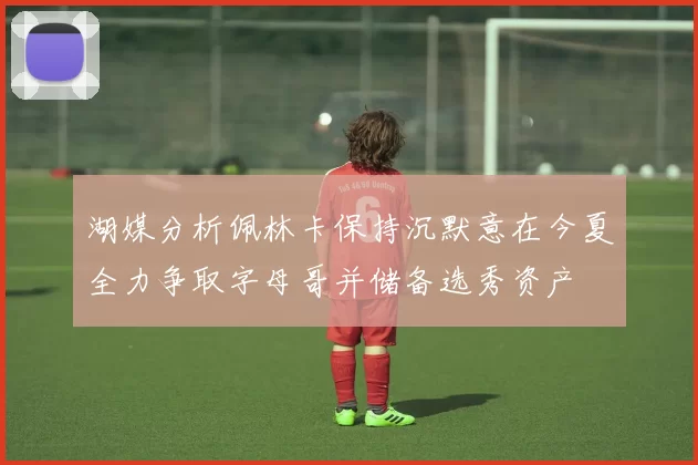 湖媒分析佩林卡保持沉默意在今夏全力争取字母哥并储备选秀资产