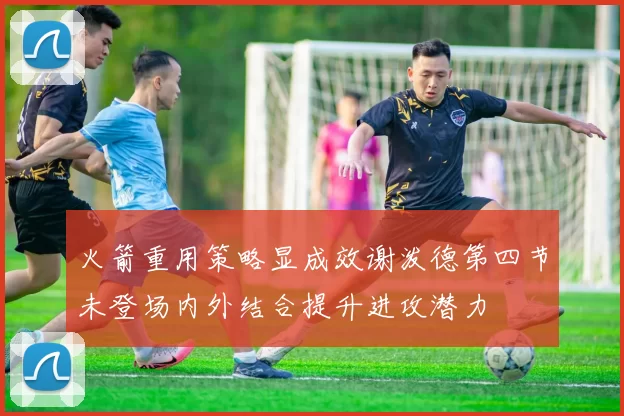 火箭重用策略显成效谢泼德第四节未登场内外结合提升进攻潜力