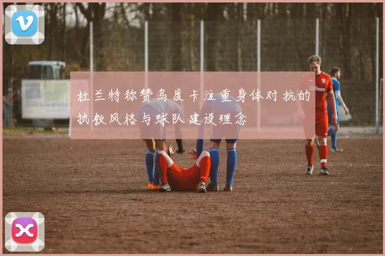 杜兰特称赞乌度卡注重身体对抗的执教风格与球队建设理念