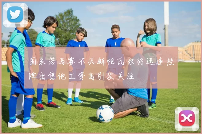 国米若马赛不买断帕瓦尔将迅速挂牌出售他工资高引发关注