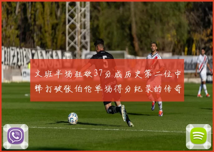 文班半场狂砍37分成历史第二位中锋打破张伯伦单场得分纪录的传奇时刻
