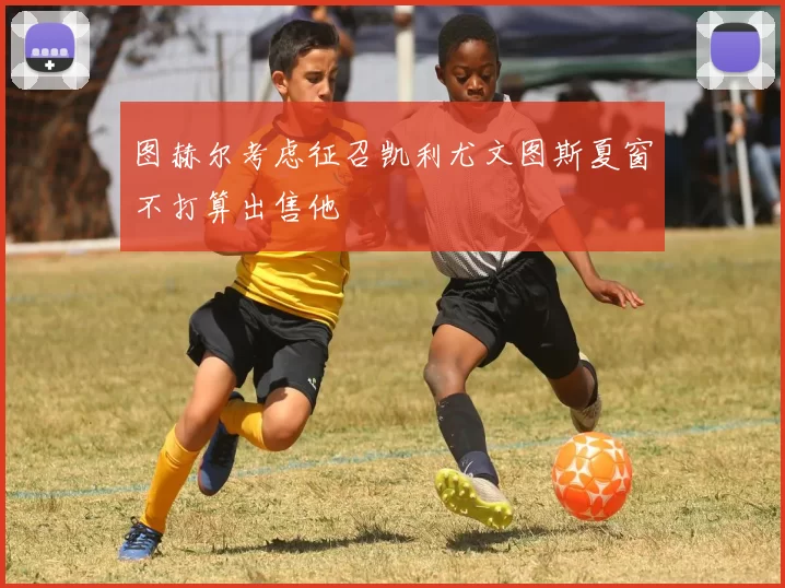 图赫尔考虑征召凯利尤文图斯夏窗不打算出售他