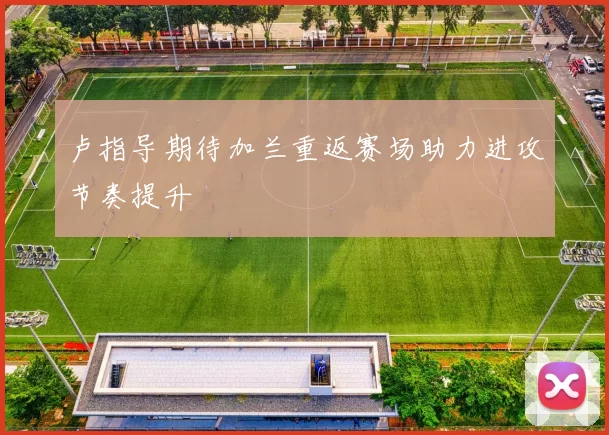 卢指导期待加兰重返赛场助力进攻节奏提升