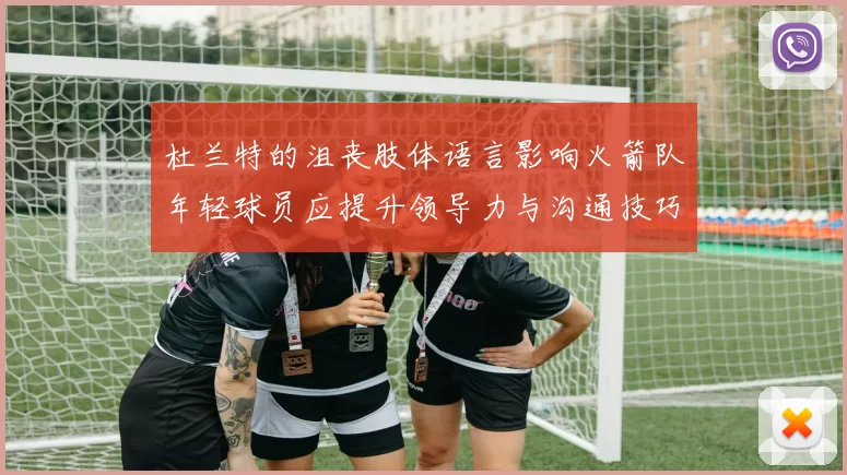 杜兰特的沮丧肢体语言影响火箭队年轻球员应提升领导力与沟通技巧